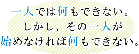 一人では何もできない。しかし、その一人が始めなければ何もできない。